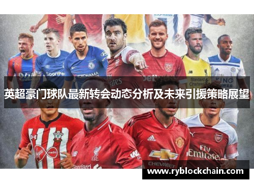 英超豪门球队最新转会动态分析及未来引援策略展望