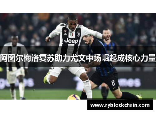 阿图尔梅洛复苏助力尤文中场崛起成核心力量